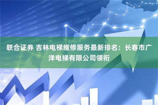 联合证券 吉林电梯维修服务最新排名：长春市广洋电梯有限公司领衔