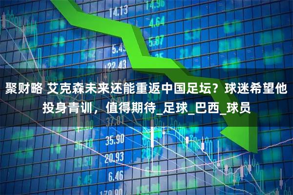 聚财略 艾克森未来还能重返中国足坛？球迷希望他投身青训，值得期待_足球_巴西_球员