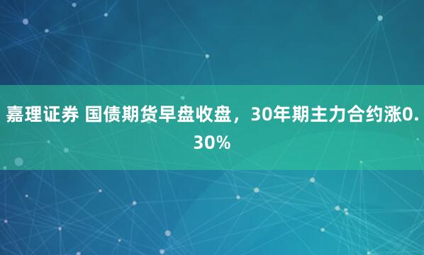嘉理证券 国债期货早盘收盘，30年期主力合约涨0.30%