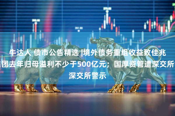 牛达人 债市公告精选 |境外债务重组收益致佳兆业集团去年归母溢利不少于500亿元；国厚资管遭深交所警示